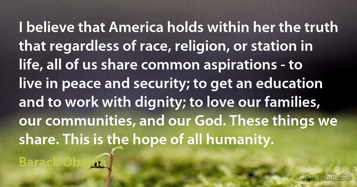 I believe that America holds within her the truth that regardless of race, religion, or station in life, all of us share common aspirations - to live in peace and security; to get an education and to work with dignity; to love our families, our communities, and our God. These things we share. This is the hope of all humanity. (Barack Obama)