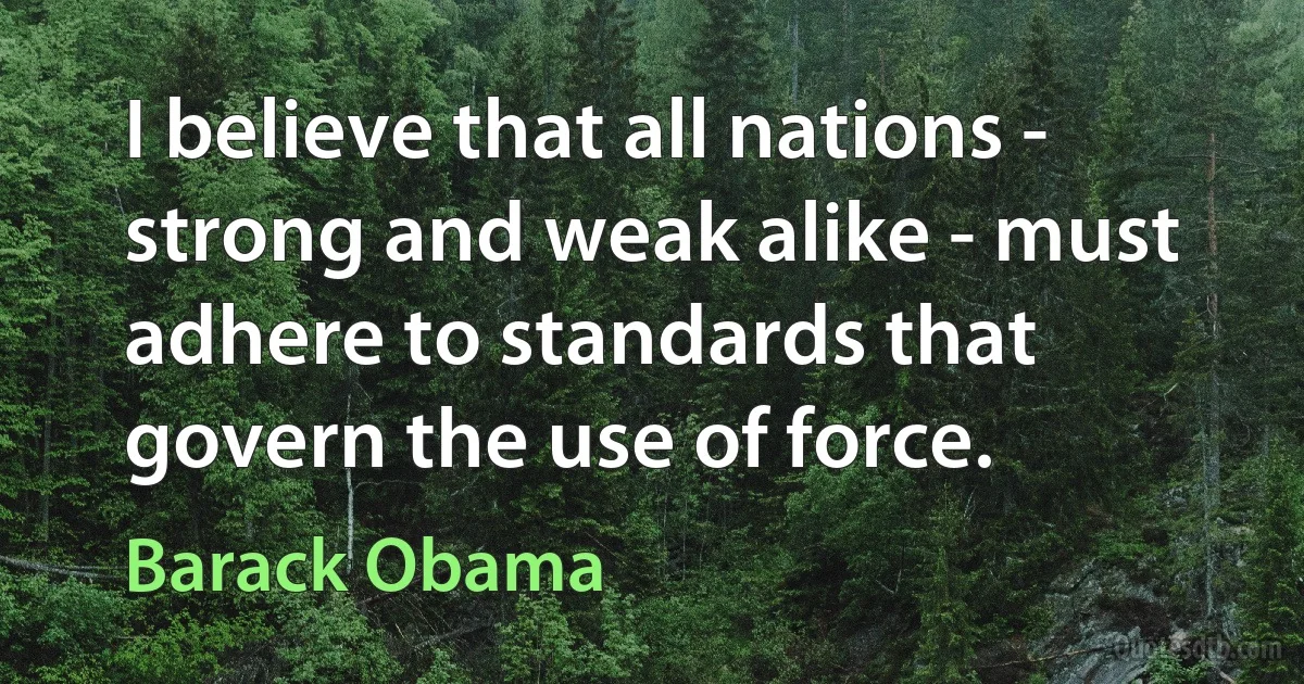 I believe that all nations - strong and weak alike - must adhere to standards that govern the use of force. (Barack Obama)