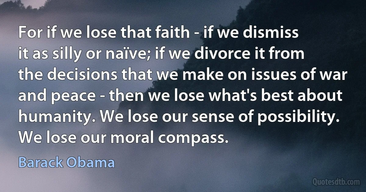 For if we lose that faith - if we dismiss it as silly or naïve; if we divorce it from the decisions that we make on issues of war and peace - then we lose what's best about humanity. We lose our sense of possibility. We lose our moral compass. (Barack Obama)