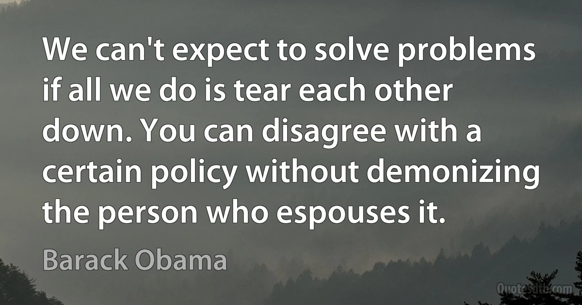 We can't expect to solve problems if all we do is tear each other down. You can disagree with a certain policy without demonizing the person who espouses it. (Barack Obama)