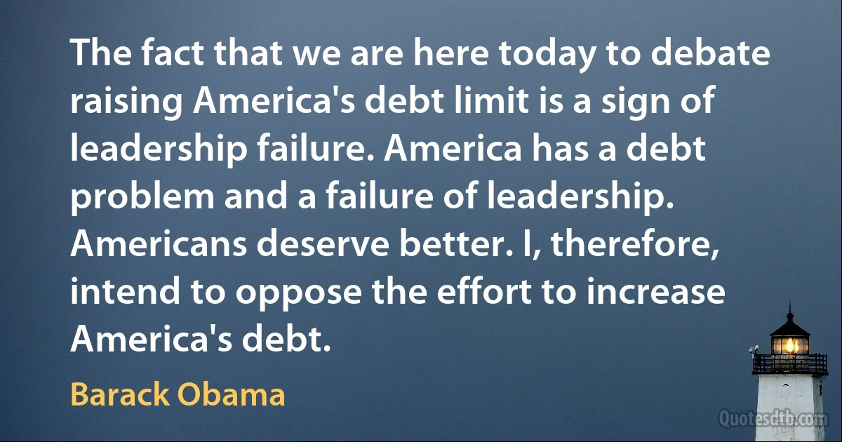 The fact that we are here today to debate raising America's debt limit is a sign of leadership failure. America has a debt problem and a failure of leadership. Americans deserve better. I, therefore, intend to oppose the effort to increase America's debt. (Barack Obama)