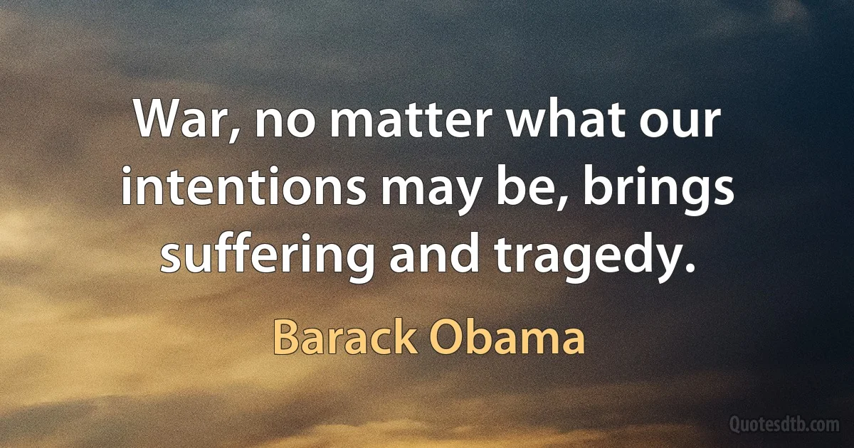 War, no matter what our intentions may be, brings suffering and tragedy. (Barack Obama)