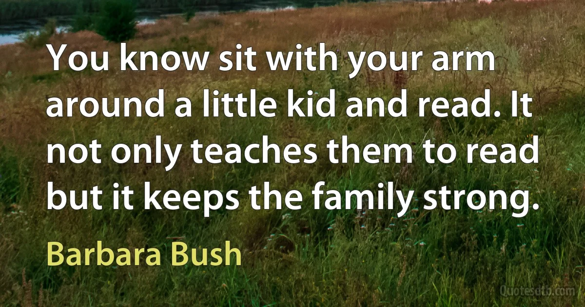 You know sit with your arm around a little kid and read. It not only teaches them to read but it keeps the family strong. (Barbara Bush)