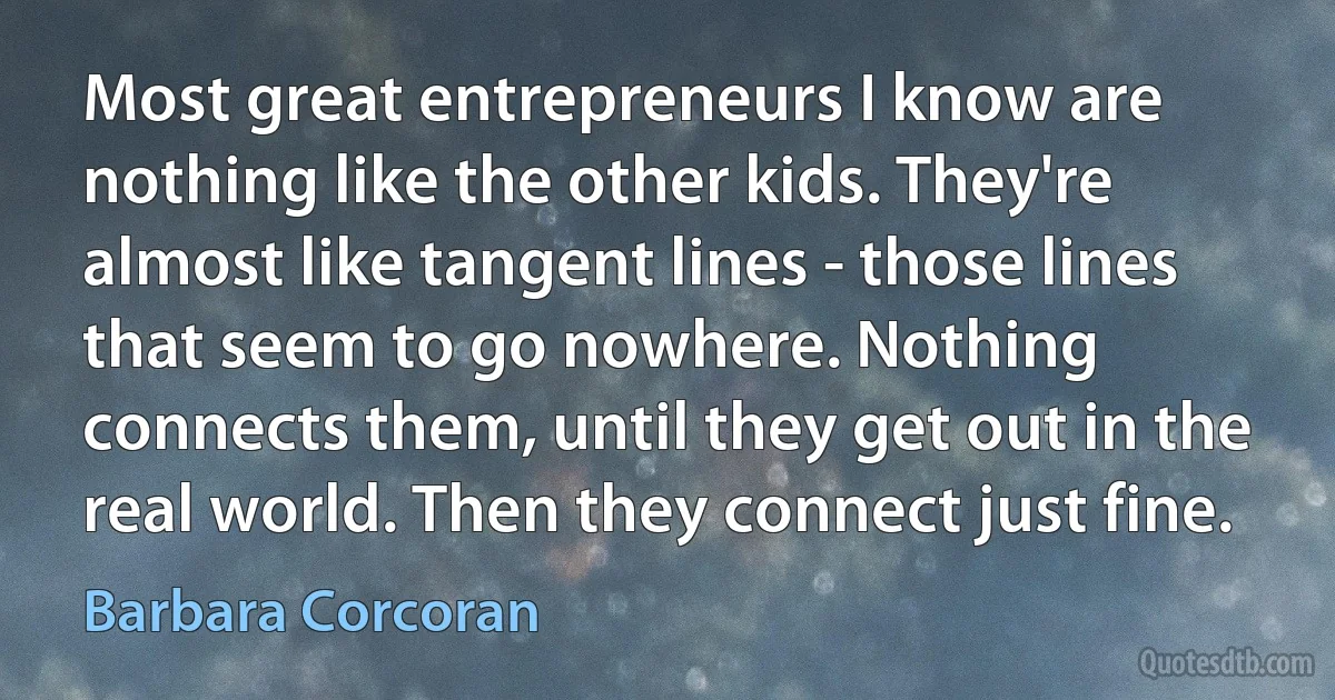 Most great entrepreneurs I know are nothing like the other kids. They're almost like tangent lines - those lines that seem to go nowhere. Nothing connects them, until they get out in the real world. Then they connect just fine. (Barbara Corcoran)