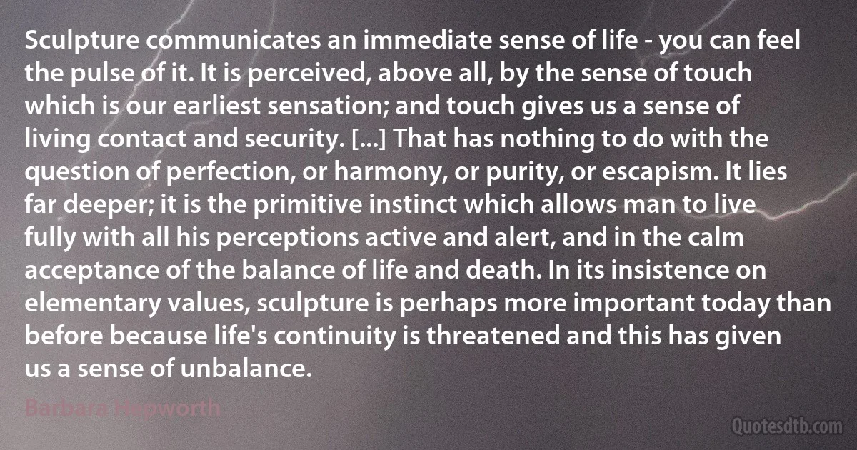 Sculpture communicates an immediate sense of life - you can feel the pulse of it. It is perceived, above all, by the sense of touch which is our earliest sensation; and touch gives us a sense of living contact and security. [...] That has nothing to do with the question of perfection, or harmony, or purity, or escapism. It lies far deeper; it is the primitive instinct which allows man to live fully with all his perceptions active and alert, and in the calm acceptance of the balance of life and death. In its insistence on elementary values, sculpture is perhaps more important today than before because life's continuity is threatened and this has given us a sense of unbalance. (Barbara Hepworth)
