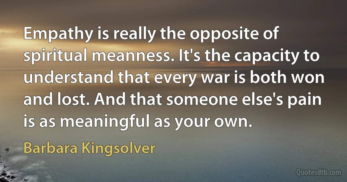 Empathy is really the opposite of spiritual meanness. It's the capacity to understand that every war is both won and lost. And that someone else's pain is as meaningful as your own. (Barbara Kingsolver)