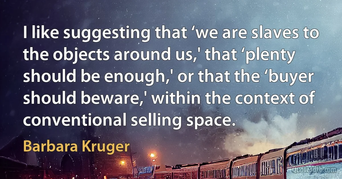 I like suggesting that ‘we are slaves to the objects around us,' that ‘plenty should be enough,' or that the ‘buyer should beware,' within the context of conventional selling space. (Barbara Kruger)