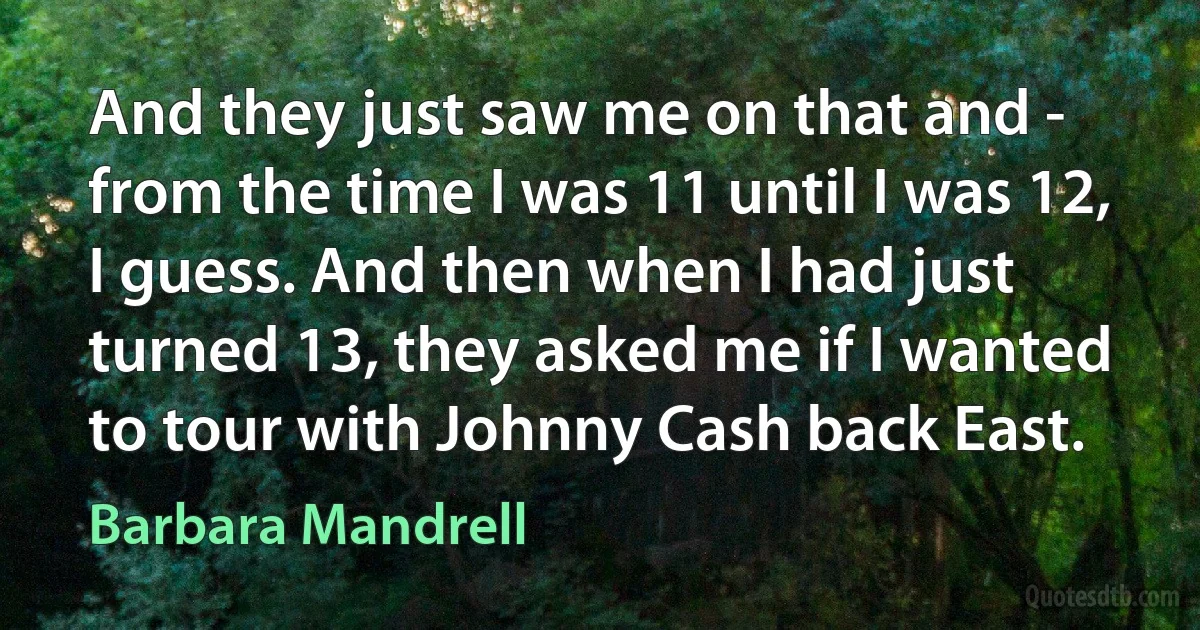 And they just saw me on that and - from the time I was 11 until I was 12, I guess. And then when I had just turned 13, they asked me if I wanted to tour with Johnny Cash back East. (Barbara Mandrell)