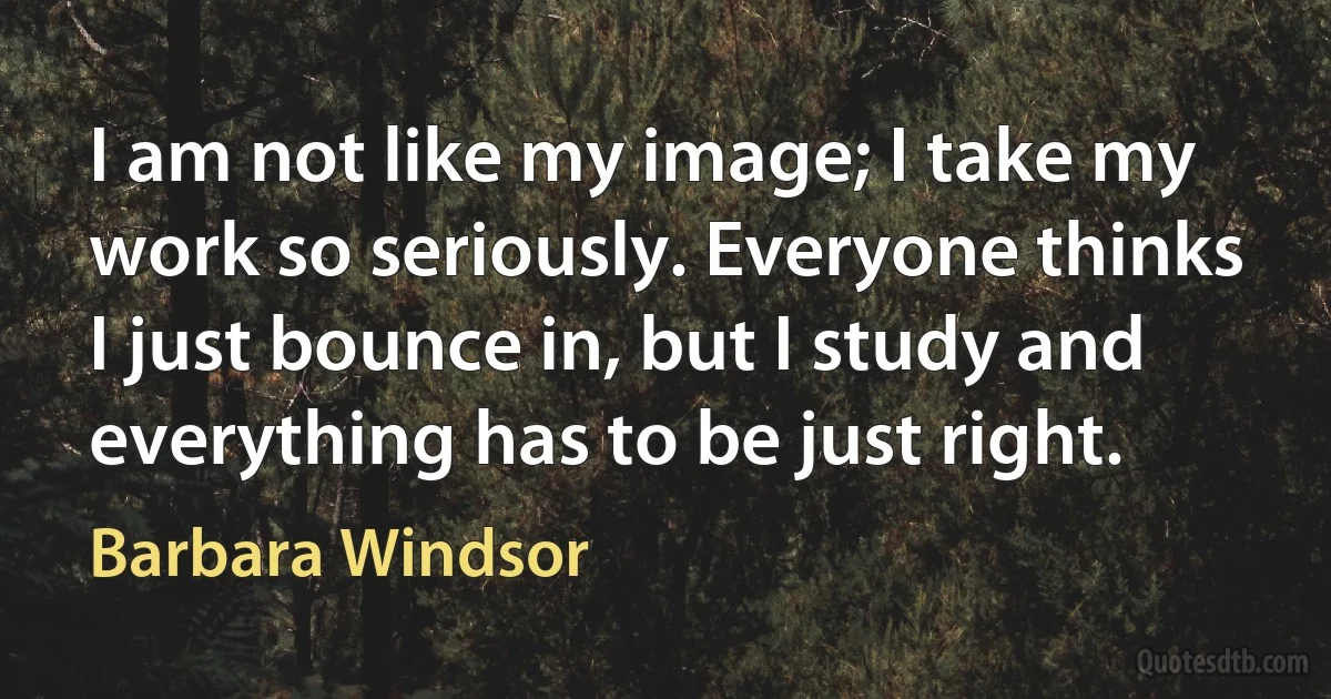 I am not like my image; I take my work so seriously. Everyone thinks I just bounce in, but I study and everything has to be just right. (Barbara Windsor)