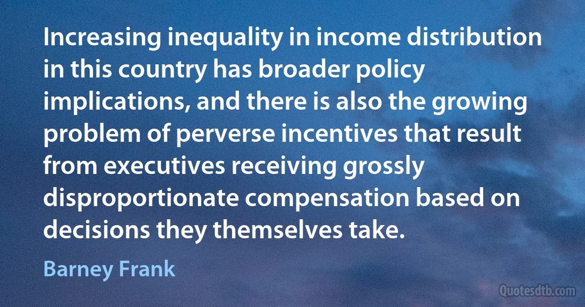 Increasing inequality in income distribution in this country has broader policy implications, and there is also the growing problem of perverse incentives that result from executives receiving grossly disproportionate compensation based on decisions they themselves take. (Barney Frank)