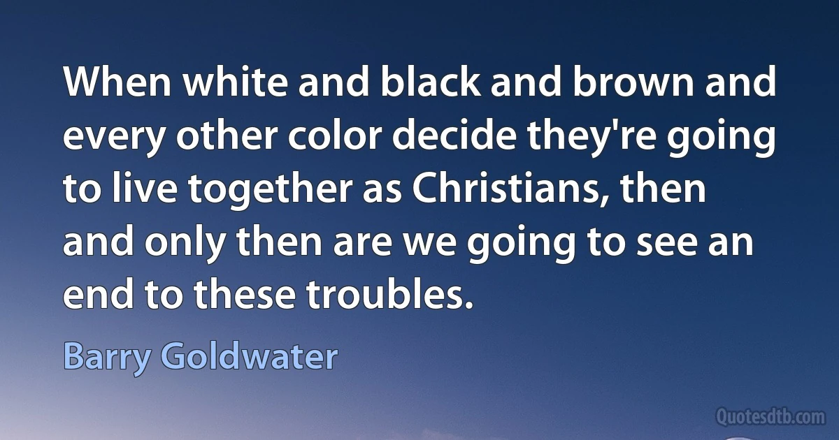 When white and black and brown and every other color decide they're going to live together as Christians, then and only then are we going to see an end to these troubles. (Barry Goldwater)