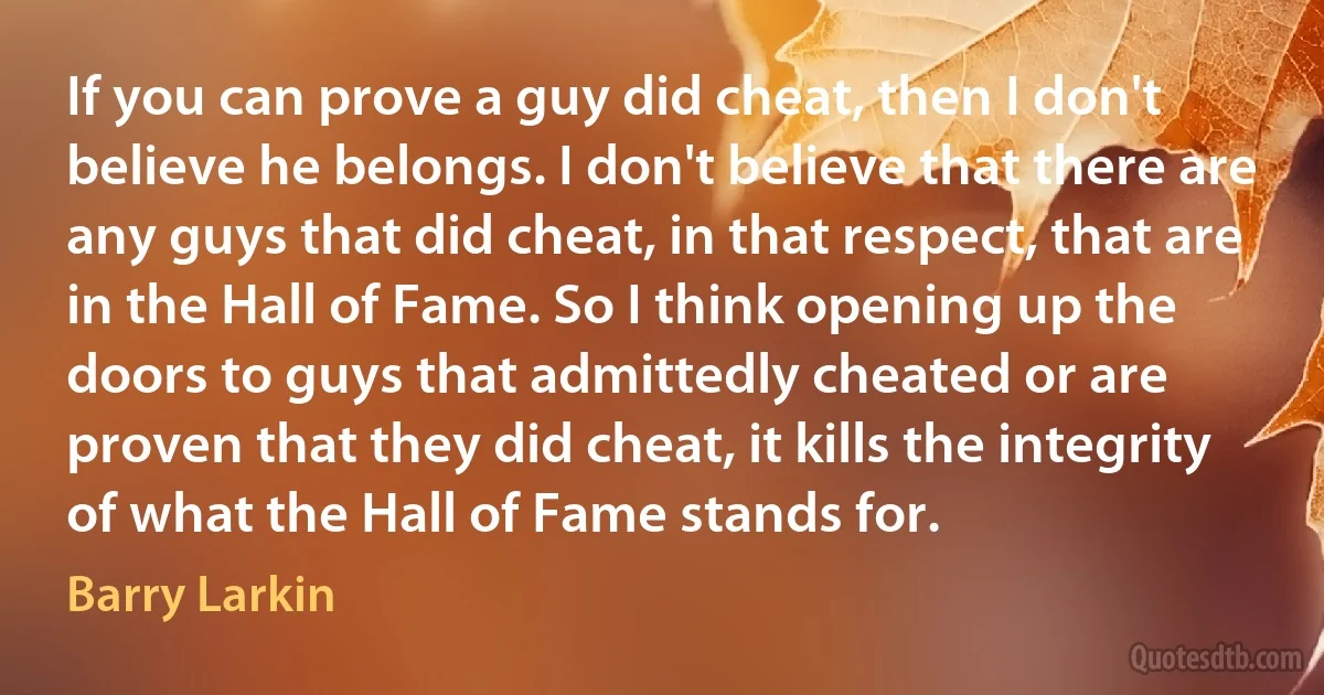 If you can prove a guy did cheat, then I don't believe he belongs. I don't believe that there are any guys that did cheat, in that respect, that are in the Hall of Fame. So I think opening up the doors to guys that admittedly cheated or are proven that they did cheat, it kills the integrity of what the Hall of Fame stands for. (Barry Larkin)