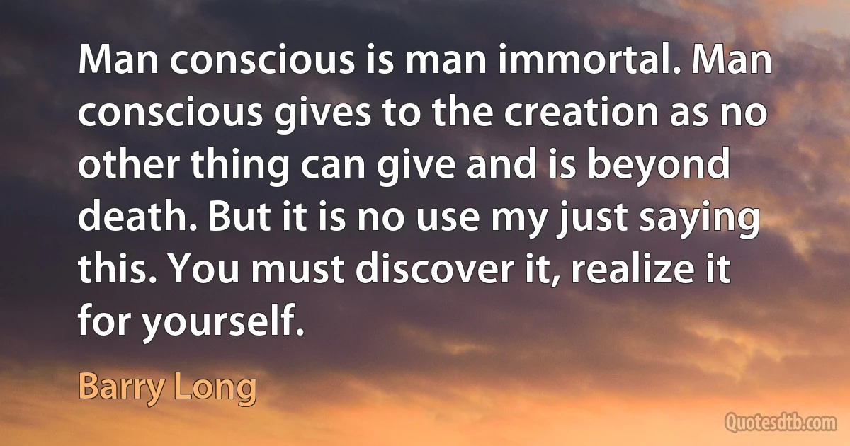 Man conscious is man immortal. Man conscious gives to the creation as no other thing can give and is beyond death. But it is no use my just saying this. You must discover it, realize it for yourself. (Barry Long)