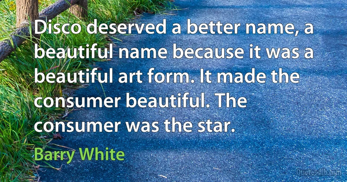 Disco deserved a better name, a beautiful name because it was a beautiful art form. It made the consumer beautiful. The consumer was the star. (Barry White)