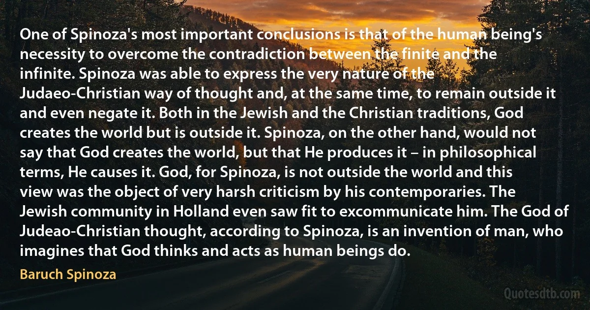 One of Spinoza's most important conclusions is that of the human being's necessity to overcome the contradiction between the finite and the infinite. Spinoza was able to express the very nature of the Judaeo-Christian way of thought and, at the same time, to remain outside it and even negate it. Both in the Jewish and the Christian traditions, God creates the world but is outside it. Spinoza, on the other hand, would not say that God creates the world, but that He produces it – in philosophical terms, He causes it. God, for Spinoza, is not outside the world and this view was the object of very harsh criticism by his contemporaries. The Jewish community in Holland even saw fit to excommunicate him. The God of Judeao-Christian thought, according to Spinoza, is an invention of man, who imagines that God thinks and acts as human beings do. (Baruch Spinoza)