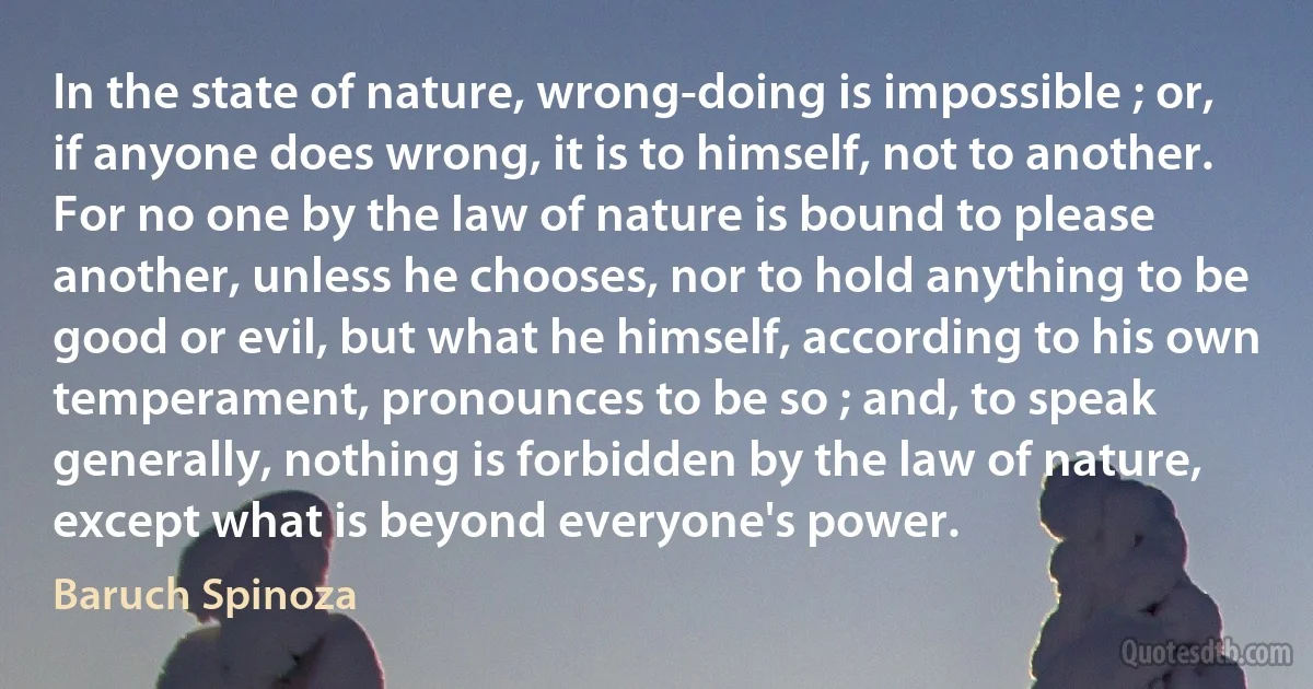 In the state of nature, wrong-doing is impossible ; or, if anyone does wrong, it is to himself, not to another. For no one by the law of nature is bound to please another, unless he chooses, nor to hold anything to be good or evil, but what he himself, according to his own temperament, pronounces to be so ; and, to speak generally, nothing is forbidden by the law of nature, except what is beyond everyone's power. (Baruch Spinoza)