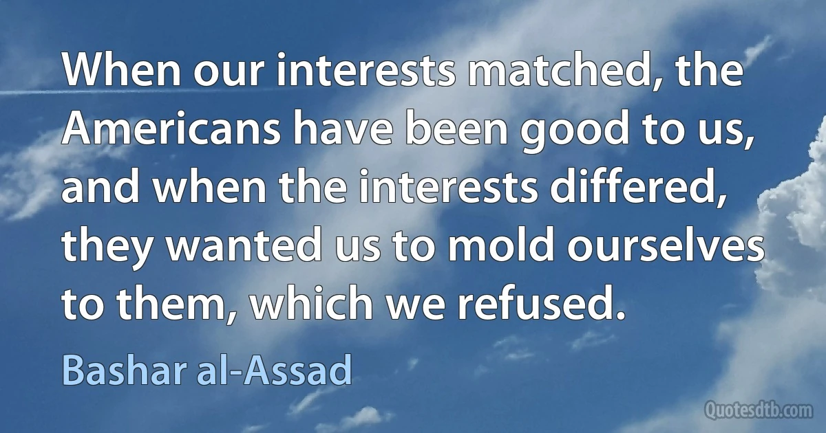 When our interests matched, the Americans have been good to us, and when the interests differed, they wanted us to mold ourselves to them, which we refused. (Bashar al-Assad)