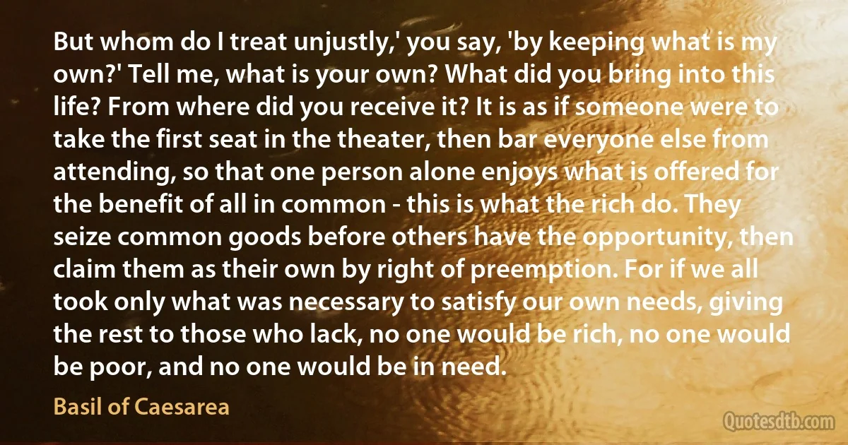 But whom do I treat unjustly,' you say, 'by keeping what is my own?' Tell me, what is your own? What did you bring into this life? From where did you receive it? It is as if someone were to take the first seat in the theater, then bar everyone else from attending, so that one person alone enjoys what is offered for the benefit of all in common - this is what the rich do. They seize common goods before others have the opportunity, then claim them as their own by right of preemption. For if we all took only what was necessary to satisfy our own needs, giving the rest to those who lack, no one would be rich, no one would be poor, and no one would be in need. (Basil of Caesarea)