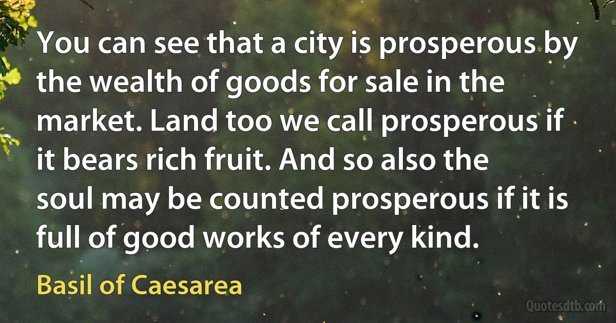 You can see that a city is prosperous by the wealth of goods for sale in the market. Land too we call prosperous if it bears rich fruit. And so also the soul may be counted prosperous if it is full of good works of every kind. (Basil of Caesarea)