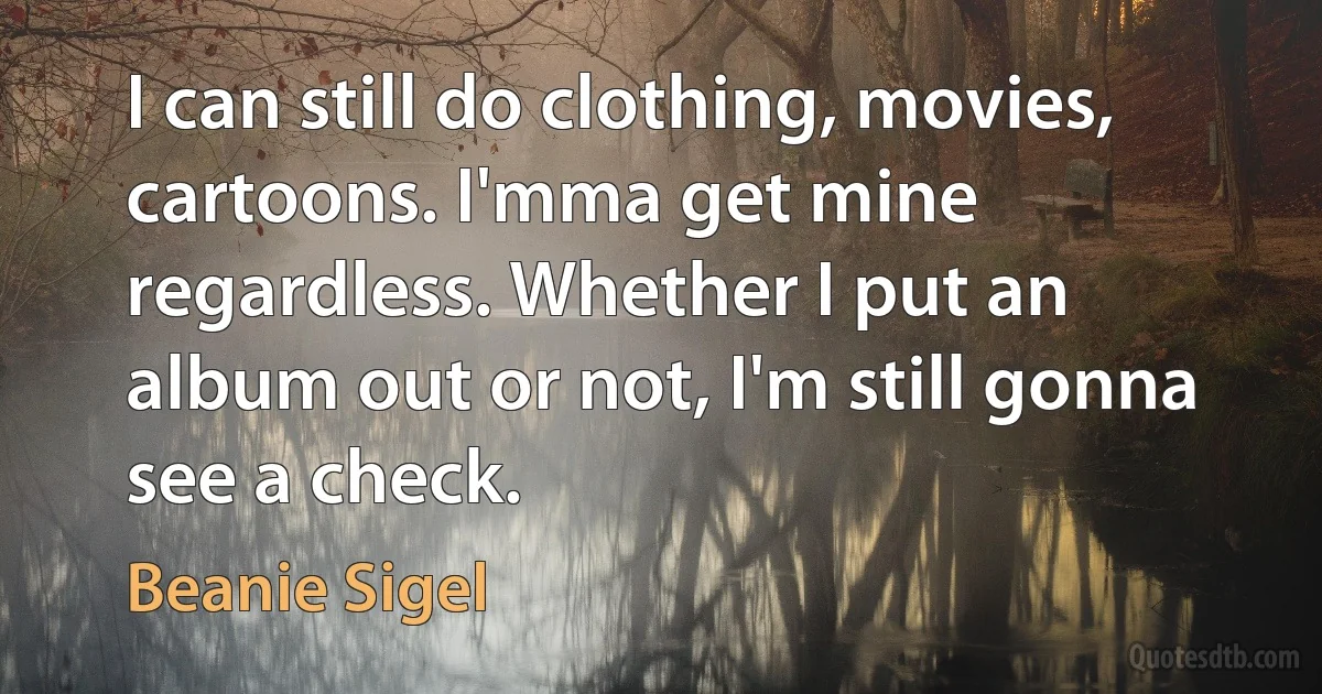 I can still do clothing, movies, cartoons. I'mma get mine regardless. Whether I put an album out or not, I'm still gonna see a check. (Beanie Sigel)