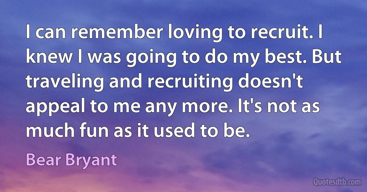 I can remember loving to recruit. I knew I was going to do my best. But traveling and recruiting doesn't appeal to me any more. It's not as much fun as it used to be. (Bear Bryant)