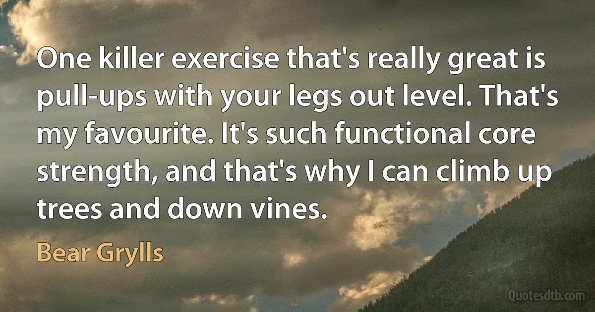 One killer exercise that's really great is pull-ups with your legs out level. That's my favourite. It's such functional core strength, and that's why I can climb up trees and down vines. (Bear Grylls)