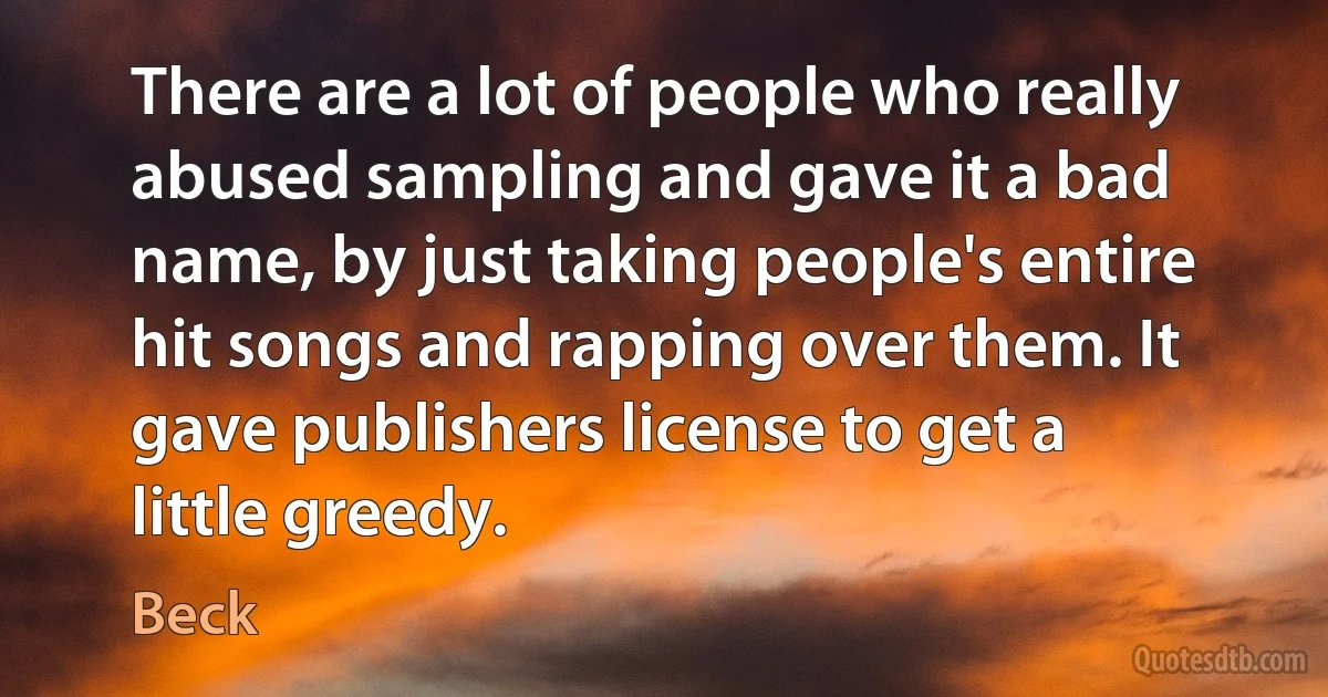 There are a lot of people who really abused sampling and gave it a bad name, by just taking people's entire hit songs and rapping over them. It gave publishers license to get a little greedy. (Beck)