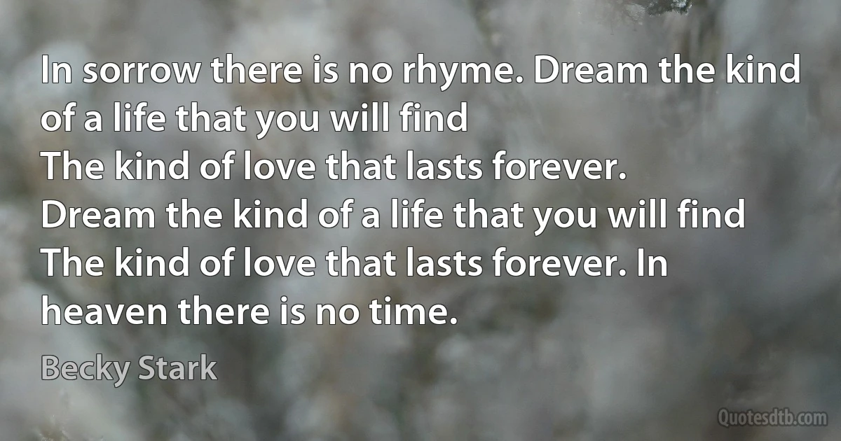 In sorrow there is no rhyme. Dream the kind of a life that you will find
The kind of love that lasts forever.
Dream the kind of a life that you will find
The kind of love that lasts forever. In heaven there is no time. (Becky Stark)