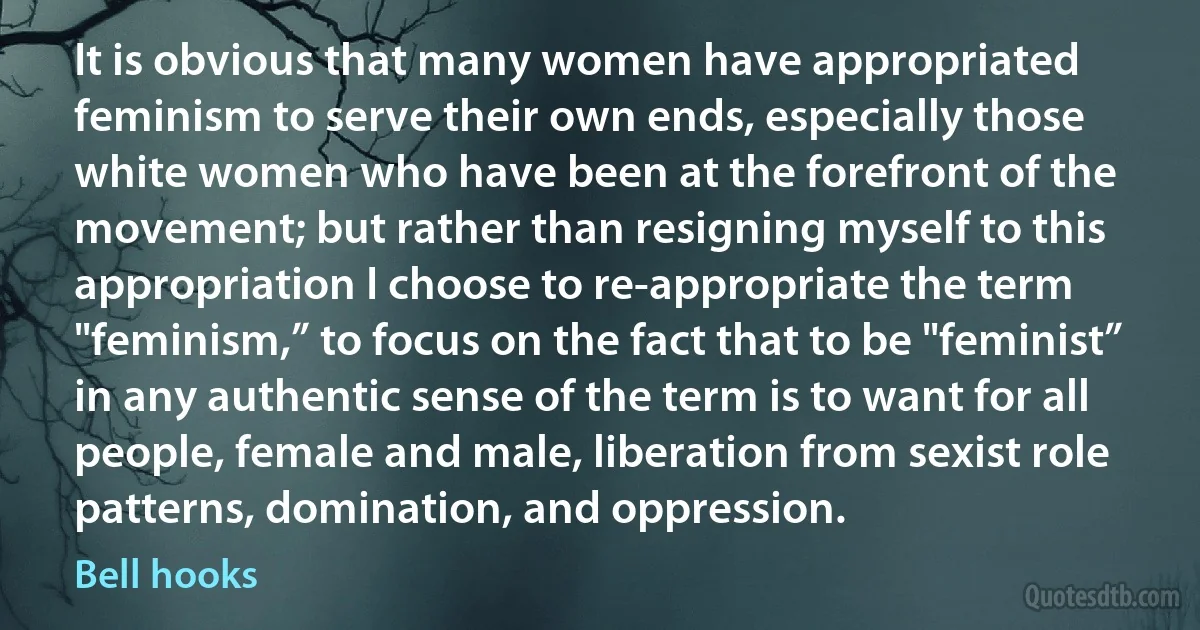It is obvious that many women have appropriated feminism to serve their own ends, especially those white women who have been at the forefront of the movement; but rather than resigning myself to this appropriation I choose to re-appropriate the term "feminism,” to focus on the fact that to be "feminist” in any authentic sense of the term is to want for all people, female and male, liberation from sexist role patterns, domination, and oppression. (Bell hooks)