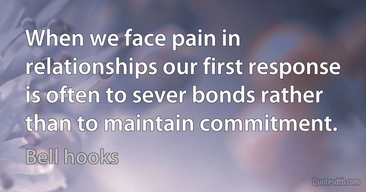 When we face pain in relationships our first response is often to sever bonds rather than to maintain commitment. (Bell hooks)