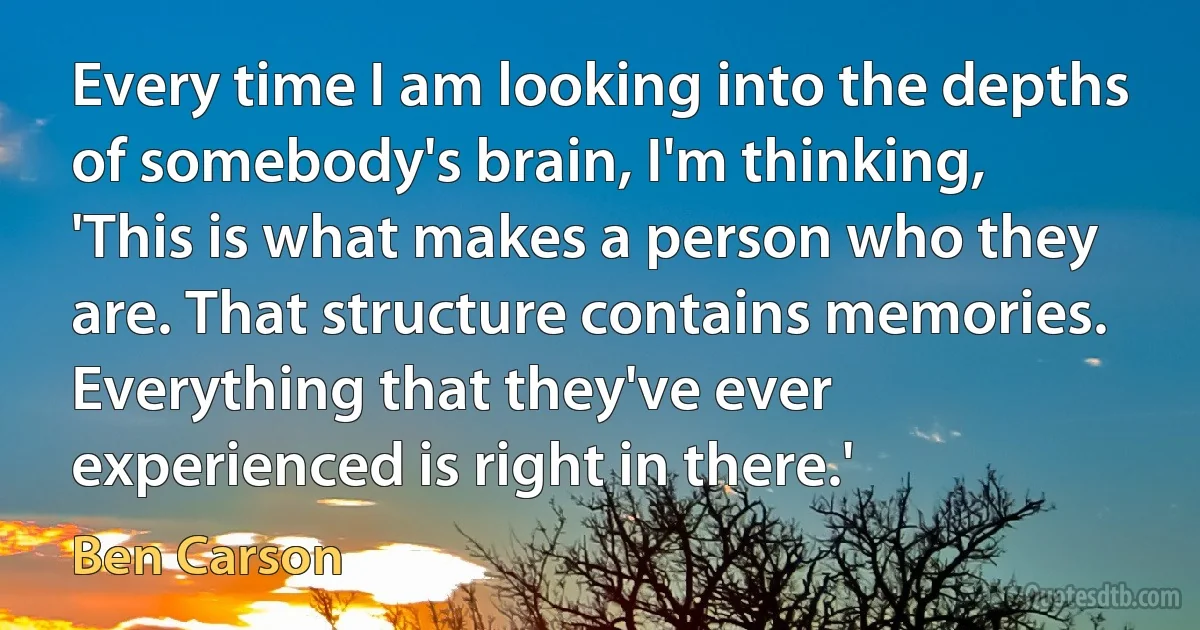 Every time I am looking into the depths of somebody's brain, I'm thinking, 'This is what makes a person who they are. That structure contains memories. Everything that they've ever experienced is right in there.' (Ben Carson)