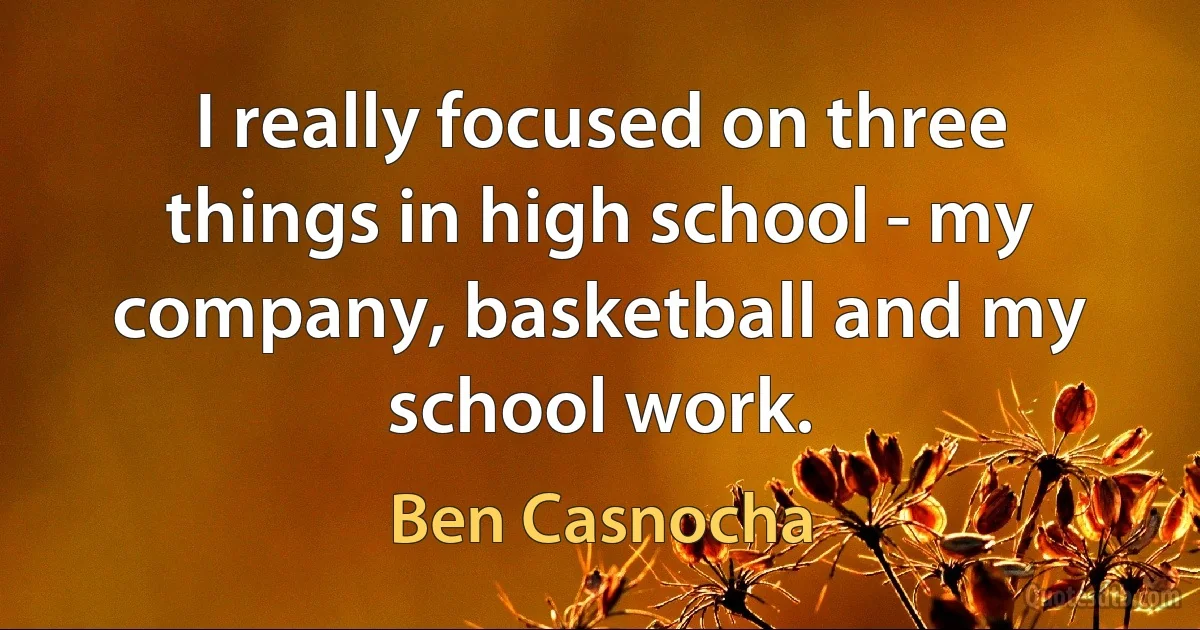 I really focused on three things in high school - my company, basketball and my school work. (Ben Casnocha)