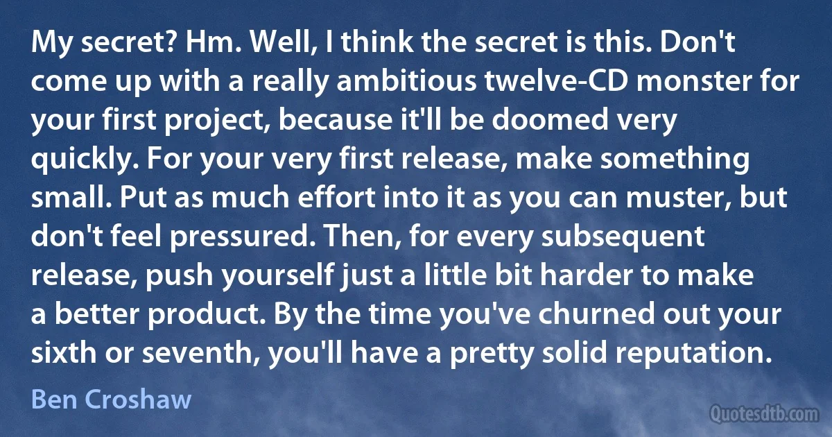 My secret? Hm. Well, I think the secret is this. Don't come up with a really ambitious twelve-CD monster for your first project, because it'll be doomed very quickly. For your very first release, make something small. Put as much effort into it as you can muster, but don't feel pressured. Then, for every subsequent release, push yourself just a little bit harder to make a better product. By the time you've churned out your sixth or seventh, you'll have a pretty solid reputation. (Ben Croshaw)