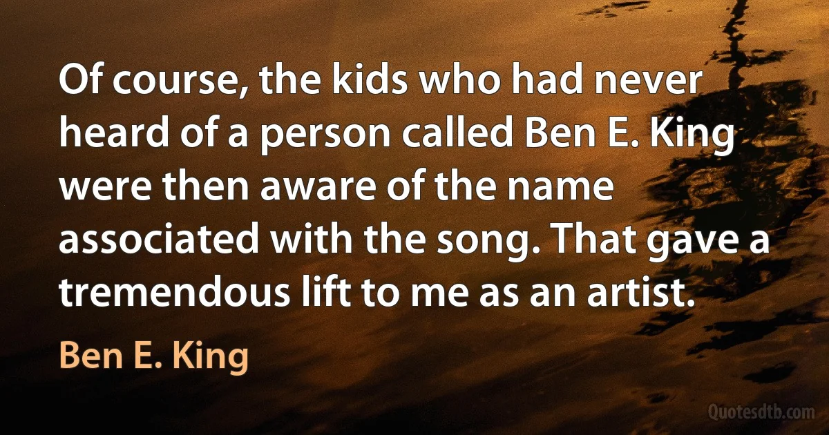 Of course, the kids who had never heard of a person called Ben E. King were then aware of the name associated with the song. That gave a tremendous lift to me as an artist. (Ben E. King)