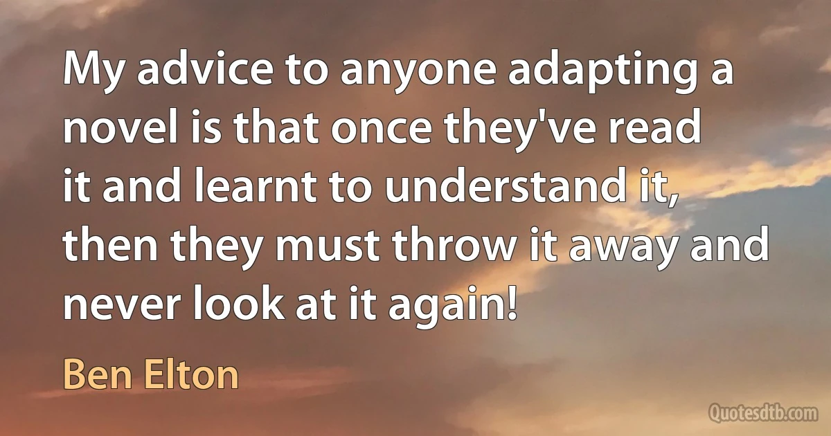 My advice to anyone adapting a novel is that once they've read it and learnt to understand it, then they must throw it away and never look at it again! (Ben Elton)