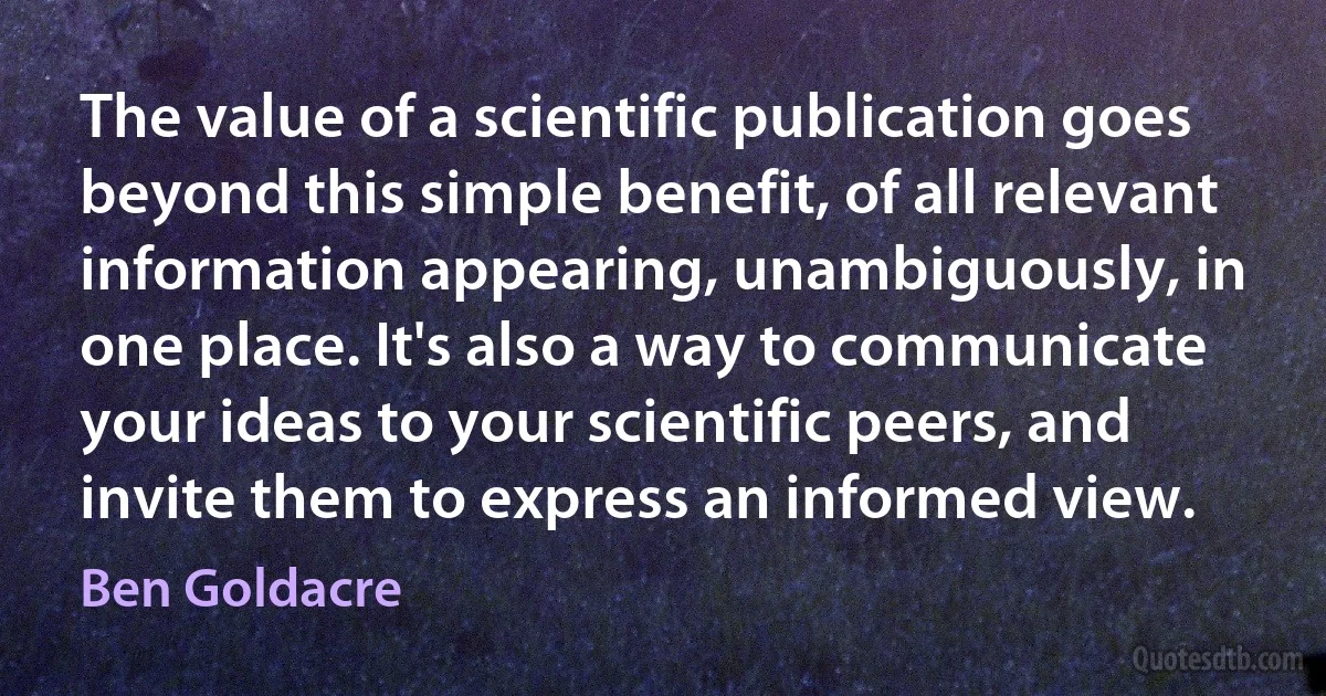 The value of a scientific publication goes beyond this simple benefit, of all relevant information appearing, unambiguously, in one place. It's also a way to communicate your ideas to your scientific peers, and invite them to express an informed view. (Ben Goldacre)