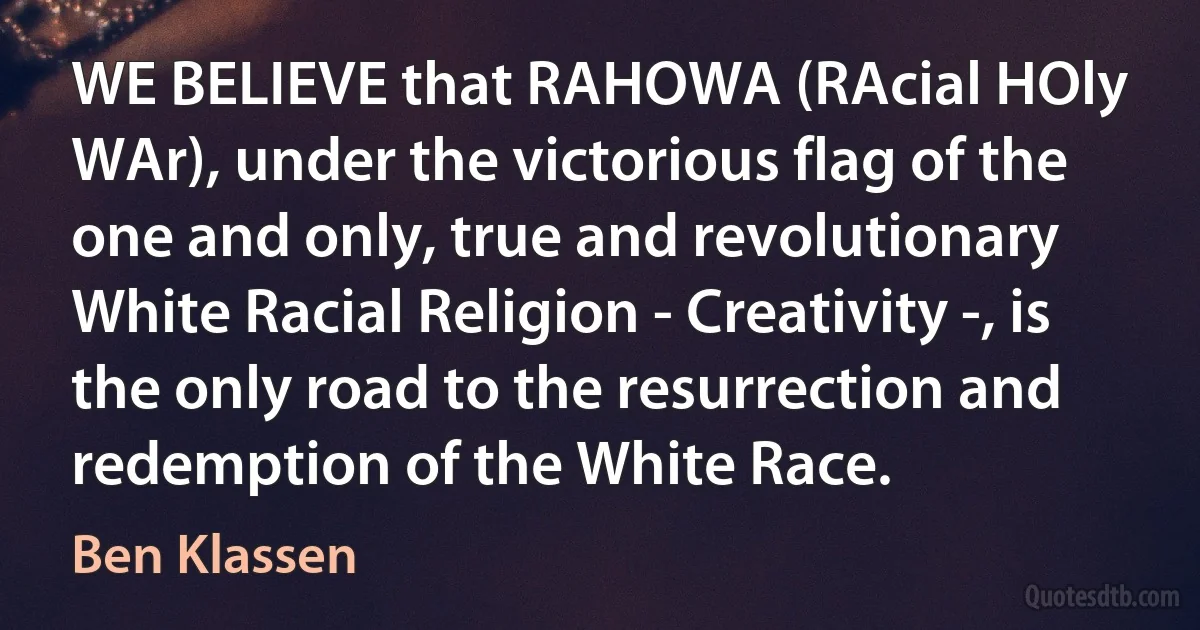 WE BELIEVE that RAHOWA (RAcial HOly WAr), under the victorious flag of the one and only, true and revolutionary White Racial Religion - Creativity -, is the only road to the resurrection and redemption of the White Race. (Ben Klassen)