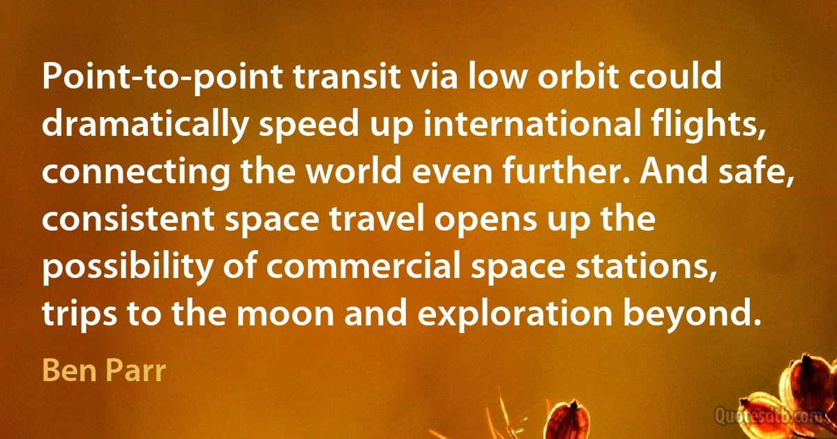 Point-to-point transit via low orbit could dramatically speed up international flights, connecting the world even further. And safe, consistent space travel opens up the possibility of commercial space stations, trips to the moon and exploration beyond. (Ben Parr)