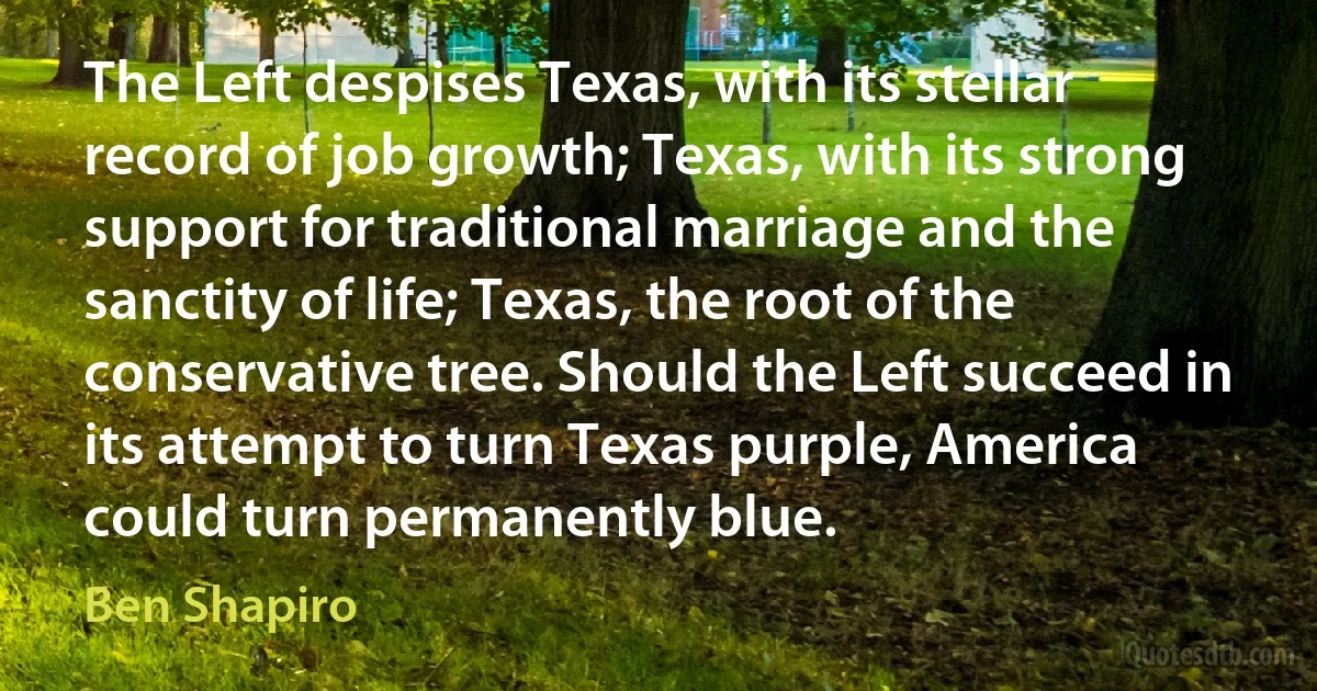 The Left despises Texas, with its stellar record of job growth; Texas, with its strong support for traditional marriage and the sanctity of life; Texas, the root of the conservative tree. Should the Left succeed in its attempt to turn Texas purple, America could turn permanently blue. (Ben Shapiro)