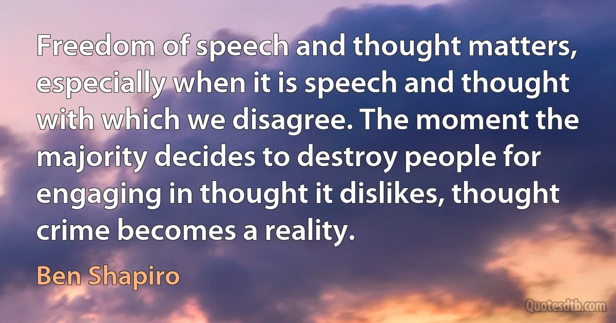 Freedom of speech and thought matters, especially when it is speech and thought with which we disagree. The moment the majority decides to destroy people for engaging in thought it dislikes, thought crime becomes a reality. (Ben Shapiro)