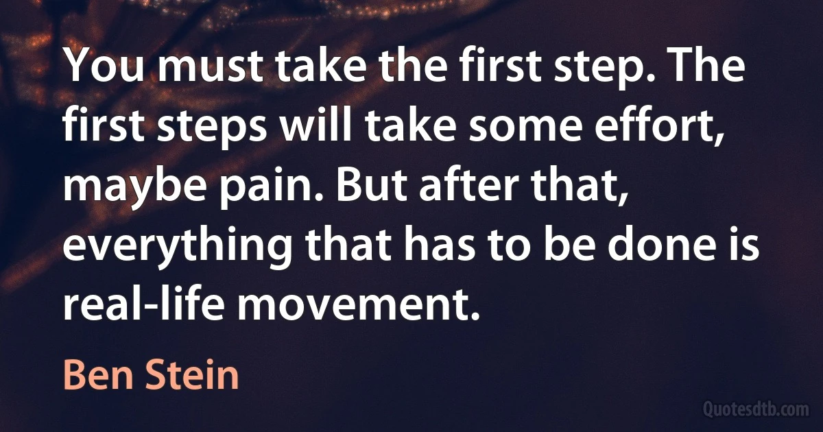 You must take the first step. The first steps will take some effort, maybe pain. But after that, everything that has to be done is real-life movement. (Ben Stein)