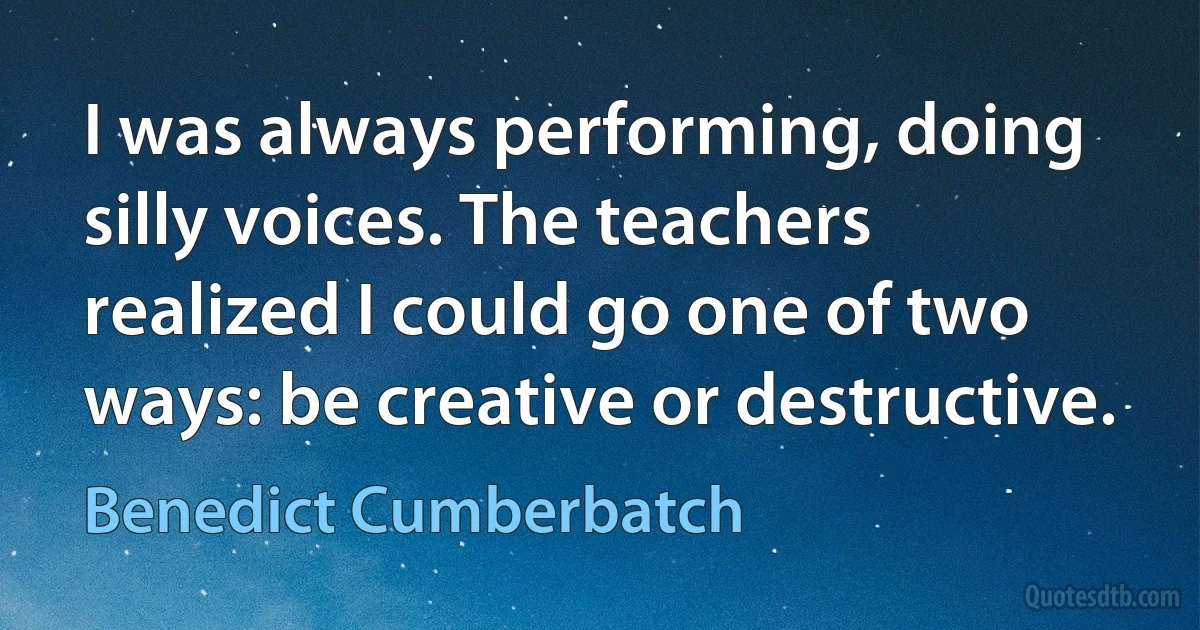 I was always performing, doing silly voices. The teachers realized I could go one of two ways: be creative or destructive. (Benedict Cumberbatch)