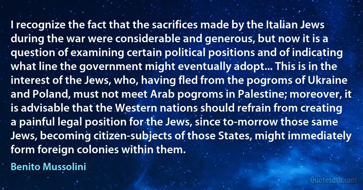 I recognize the fact that the sacrifices made by the Italian Jews during the war were considerable and generous, but now it is a question of examining certain political positions and of indicating what line the government might eventually adopt... This is in the interest of the Jews, who, having fled from the pogroms of Ukraine and Poland, must not meet Arab pogroms in Palestine; moreover, it is advisable that the Western nations should refrain from creating a painful legal position for the Jews, since to-morrow those same Jews, becoming citizen-subjects of those States, might immediately form foreign colonies within them. (Benito Mussolini)