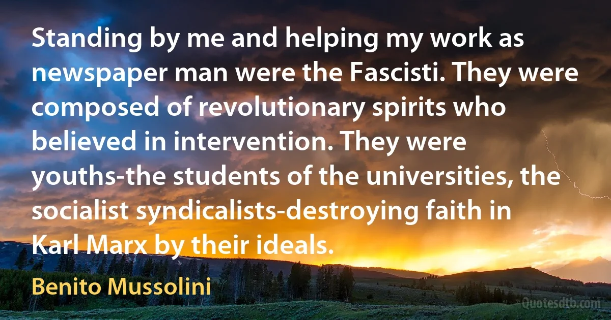 Standing by me and helping my work as newspaper man were the Fascisti. They were composed of revolutionary spirits who believed in intervention. They were youths-the students of the universities, the socialist syndicalists-destroying faith in Karl Marx by their ideals. (Benito Mussolini)