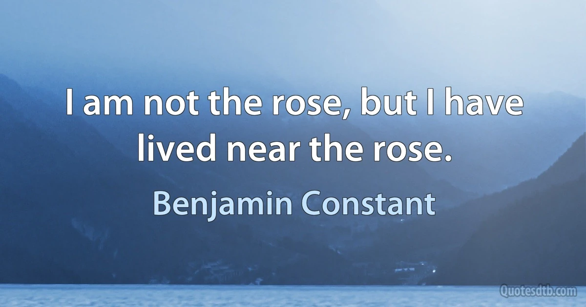 I am not the rose, but I have lived near the rose. (Benjamin Constant)