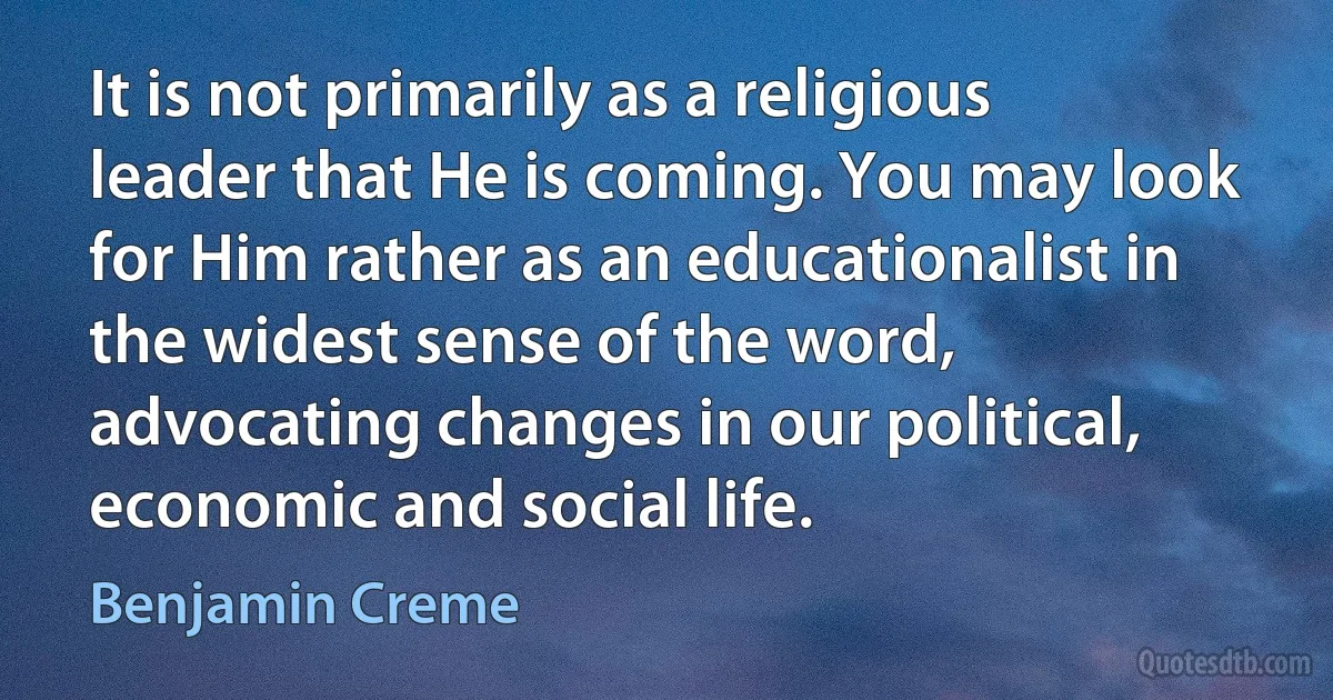 It is not primarily as a religious leader that He is coming. You may look for Him rather as an educationalist in the widest sense of the word, advocating changes in our political, economic and social life. (Benjamin Creme)