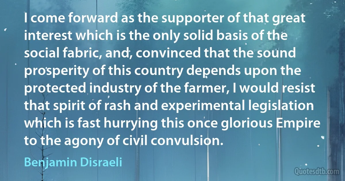 I come forward as the supporter of that great interest which is the only solid basis of the social fabric, and, convinced that the sound prosperity of this country depends upon the protected industry of the farmer, I would resist that spirit of rash and experimental legislation which is fast hurrying this once glorious Empire to the agony of civil convulsion. (Benjamin Disraeli)