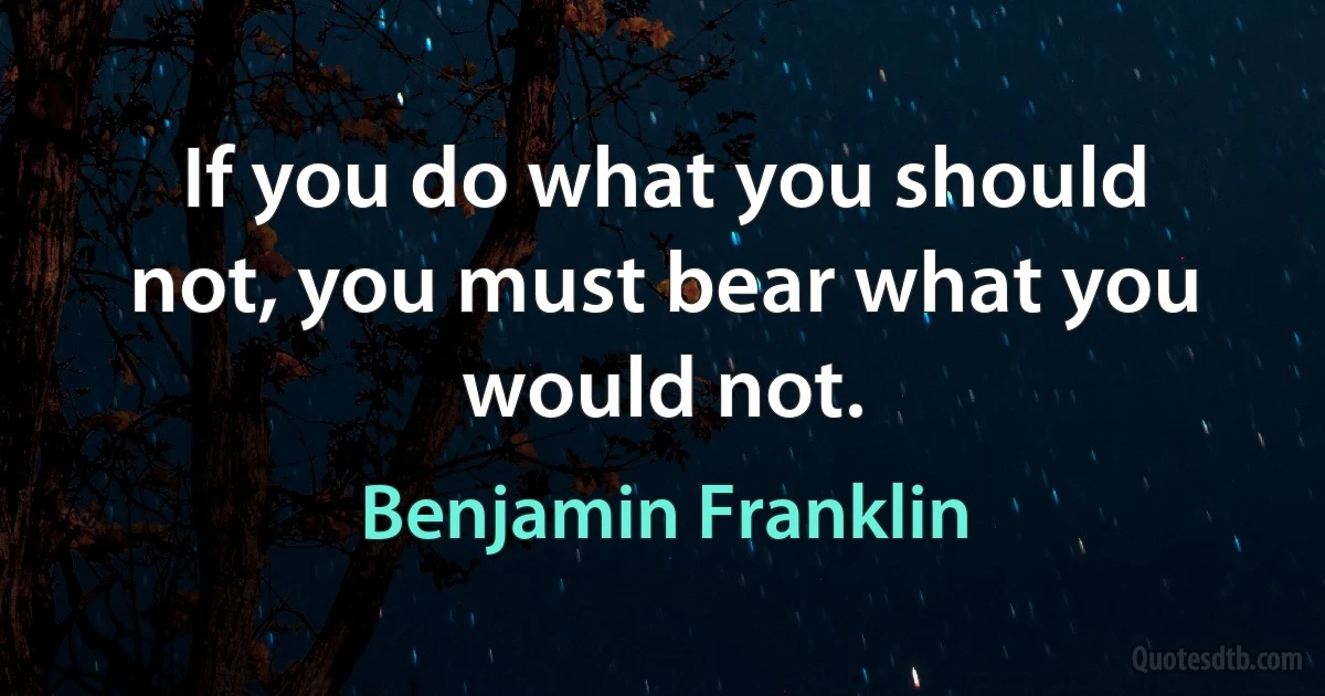 If you do what you should not, you must bear what you would not. (Benjamin Franklin)