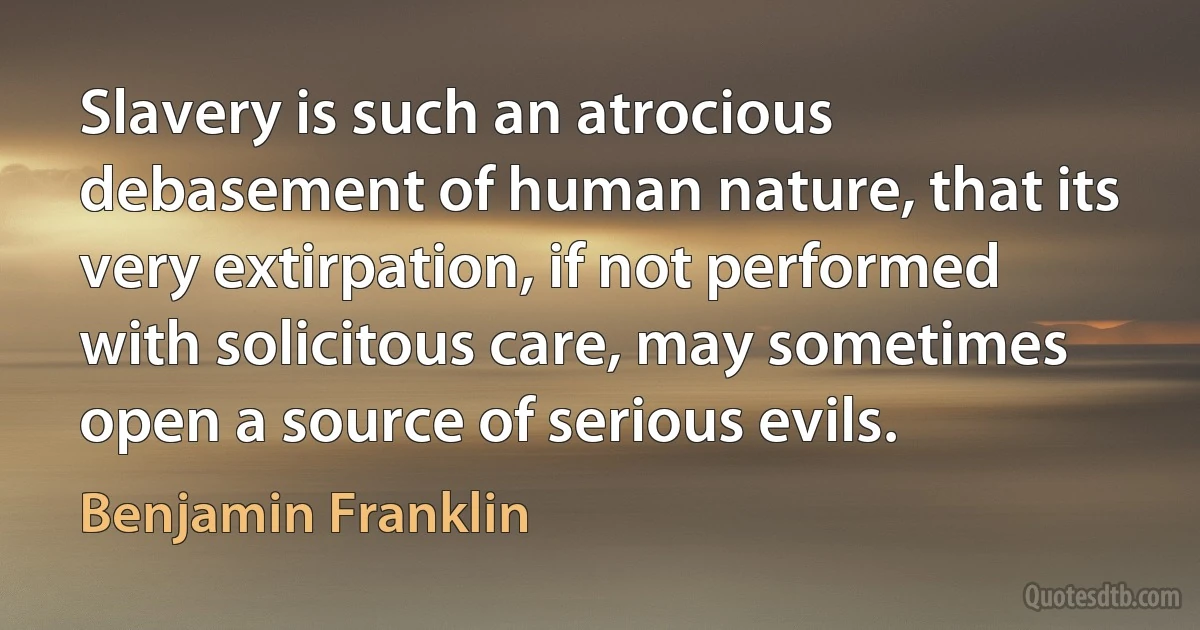 Slavery is such an atrocious debasement of human nature, that its very extirpation, if not performed with solicitous care, may sometimes open a source of serious evils. (Benjamin Franklin)