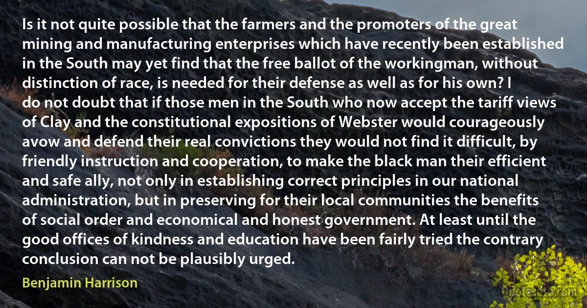 Is it not quite possible that the farmers and the promoters of the great mining and manufacturing enterprises which have recently been established in the South may yet find that the free ballot of the workingman, without distinction of race, is needed for their defense as well as for his own? I do not doubt that if those men in the South who now accept the tariff views of Clay and the constitutional expositions of Webster would courageously avow and defend their real convictions they would not find it difficult, by friendly instruction and cooperation, to make the black man their efficient and safe ally, not only in establishing correct principles in our national administration, but in preserving for their local communities the benefits of social order and economical and honest government. At least until the good offices of kindness and education have been fairly tried the contrary conclusion can not be plausibly urged. (Benjamin Harrison)